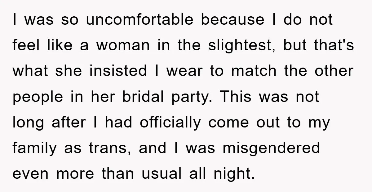 I was so uncomfortable because I do not feel like a woman in the slightest, but that's what she insisted I wear to match the other people in her bridal...