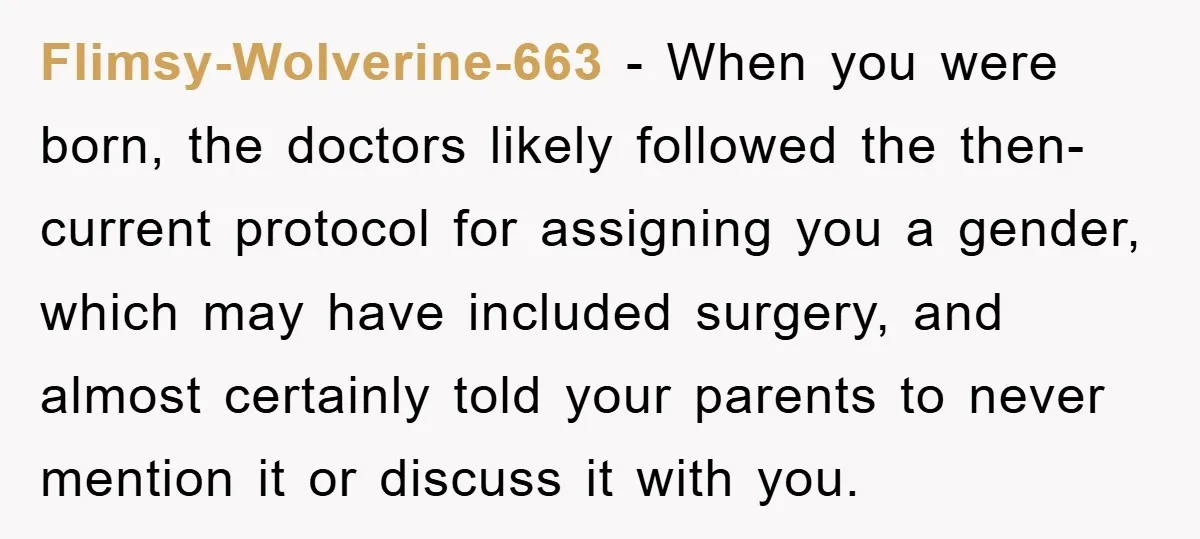 Flimsy-Wolverine-663 − When you were born, the doctors likely followed the then-current protocol for assigning you a gender, which may have included surgery, and almost certainly told your parents to...