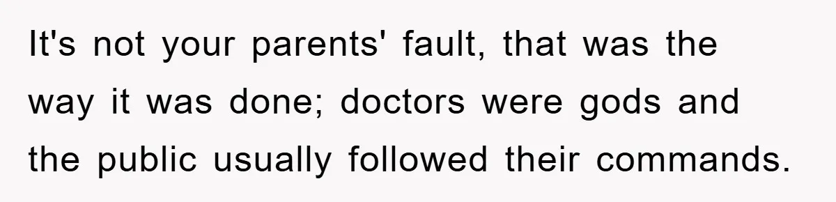 It's not your parents' fault, that was the way it was done; doctors were gods and the public usually followed their commands.
