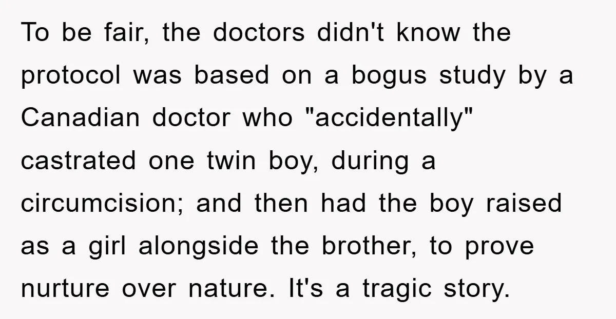 To be fair, the doctors didn't know the protocol was based on a bogus study by a Canadian doctor who "accidentally" castrated one twin boy, during a circumcision; and then...