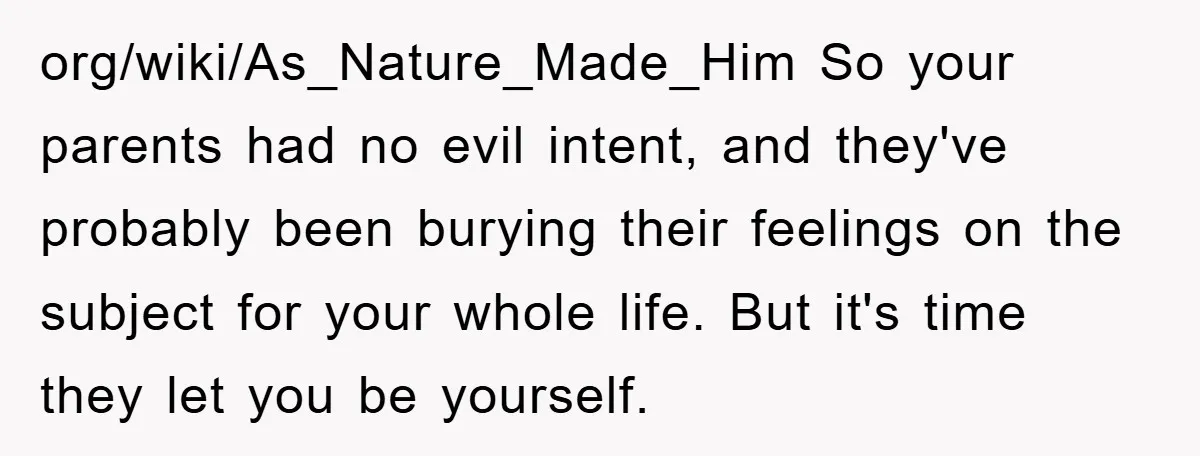 org/wiki/As_Nature_Made_Him So your parents had no evil intent, and they've probably been burying their feelings on the subject for your whole life. But it's time they let you be yourself.