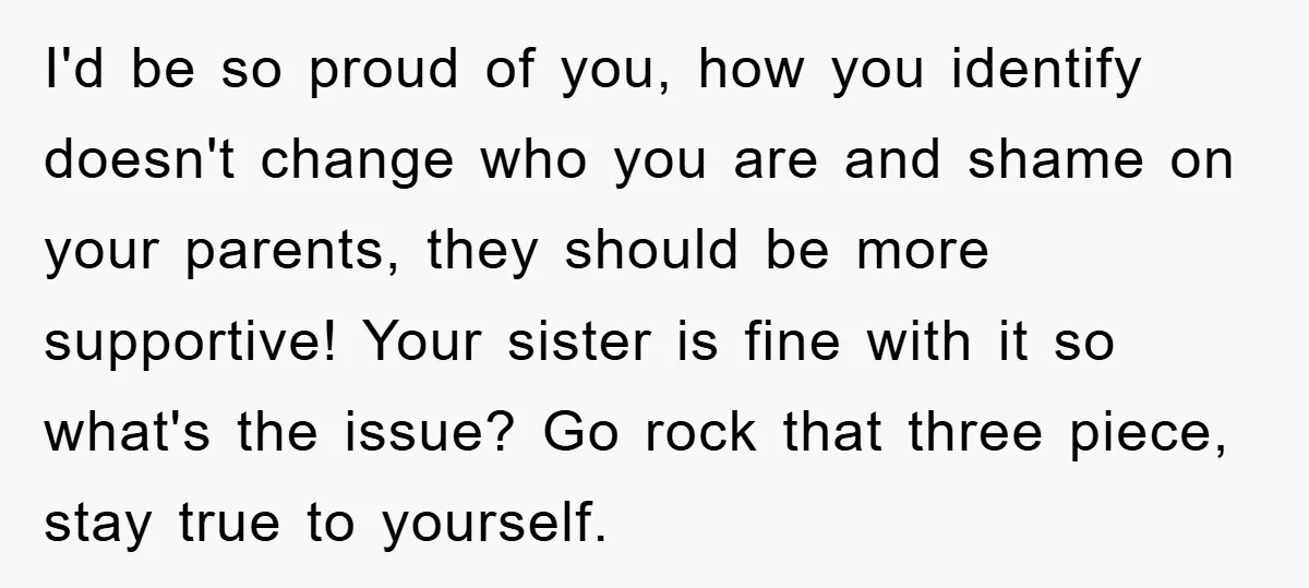 I'd be so proud of you, how you identify doesn't change who you are and shame on your parents, they should be more supportive! Your sister is fine with it...