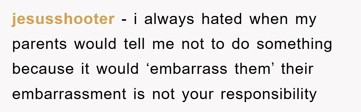 jesusshooter − i always hated when my parents would tell me not to do something because it would ‘embarrass them’ their embarrassment is not your responsibility