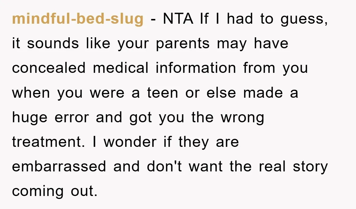 mindful-bed-slug − NTA If I had to guess, it sounds like your parents may have concealed medical information from you when you were a teen or else made a huge...