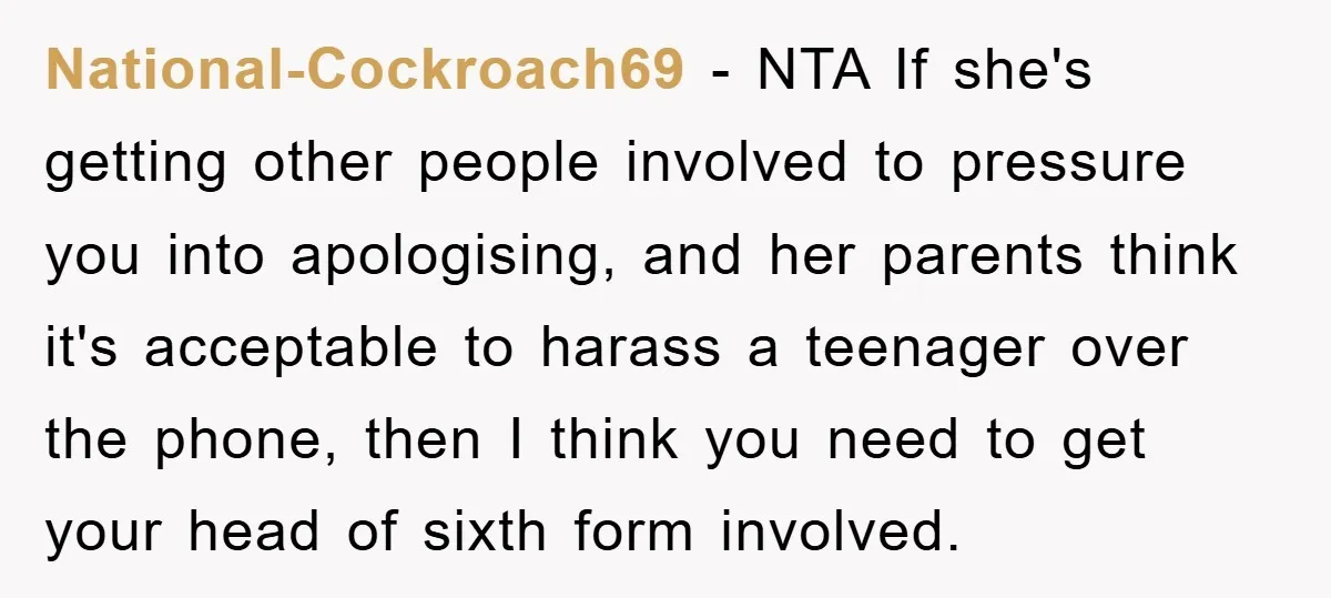 National-Cockroach69 - NTA If she's getting other people involved to pressure you into apologising, and her parents think it's acceptable to harass a teenager over the phone, then I think...