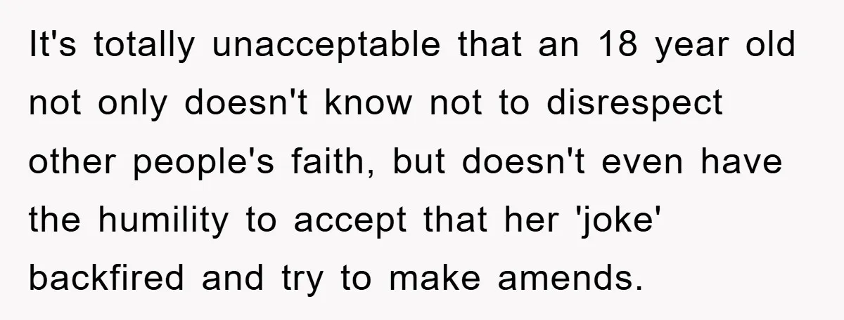 It's totally unacceptable that an 18 year old not only doesn't know not to disrespect other people's faith, but doesn't even have the humility to accept that her 'joke' backfired...