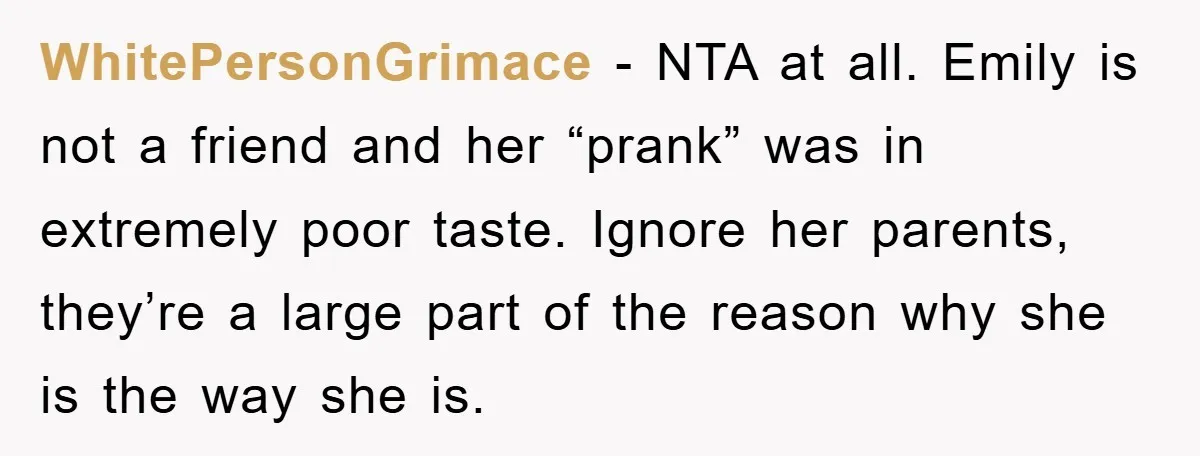 WhitePersonGrimace - NTA at all. Emily is not a friend and her “prank” was in extremely poor taste. Ignore her parents, they’re a large part of the reason why she...