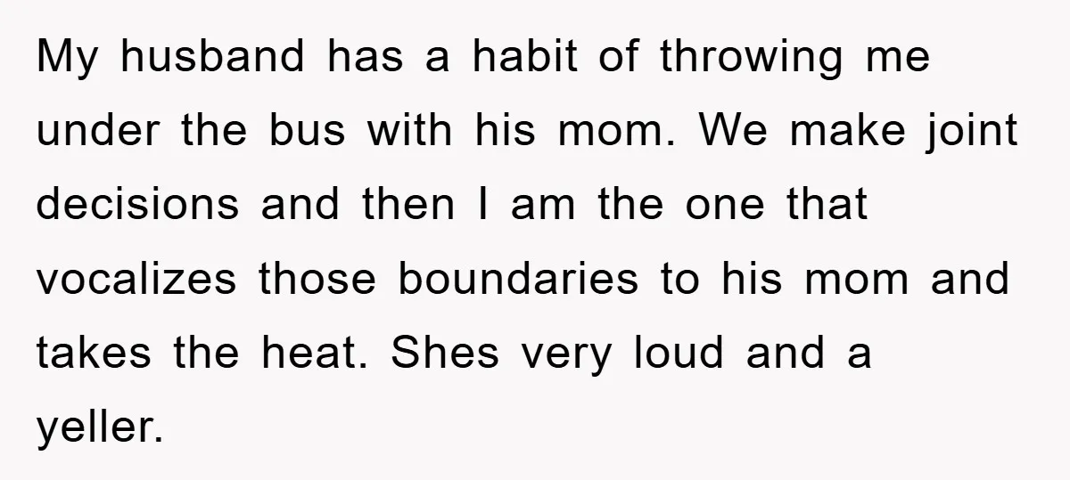 My husband has a habit of throwing me under the bus with his mom. We make joint decisions and then I am the one that vocalizes those boundaries to his...