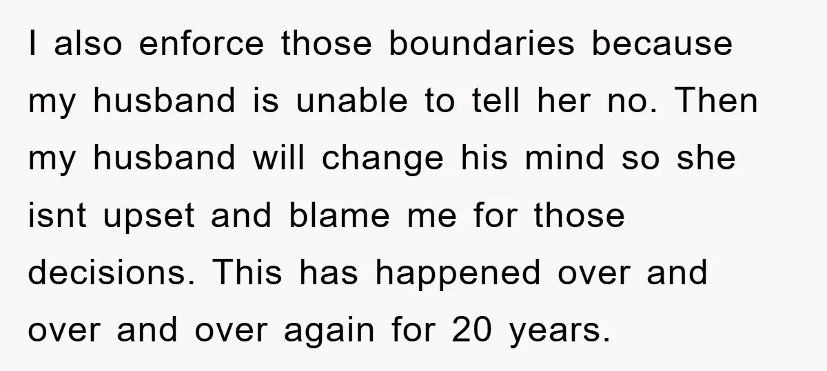 I also enforce those boundaries because my husband is unable to tell her no. Then my husband will change his mind so she isnt upset and blame me for those...
