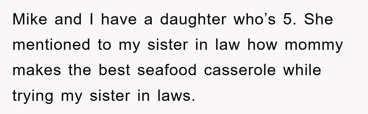 Mike and I have a daughter who’s 5. She mentioned to my sister in law how mommy makes the best seafood casserole while trying my sister in laws.