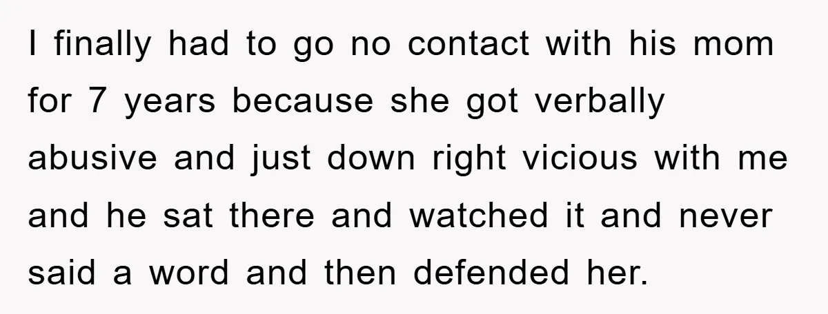 I finally had to go no contact with his mom for 7 years because she got verbally abusive and just down right vicious with me and he sat there and...