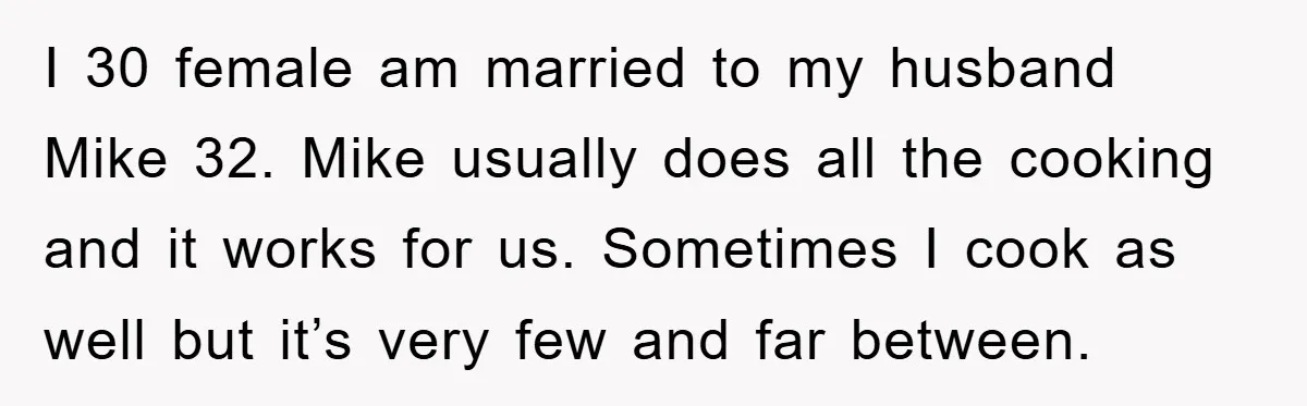 I 30 female am married to my husband Mike 32. Mike usually does all the cooking and it works for us. Sometimes I cook as well but it’s very few...