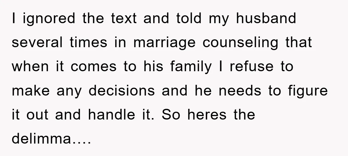 I ignored the text and told my husband several times in marriage counseling that when it comes to his family I refuse to make any decisions and he needs to...