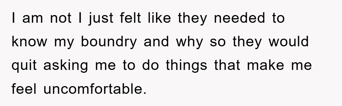I am not I just felt like they needed to know my boundry and why so they would quit asking me to do things that make me feel uncomfortable.