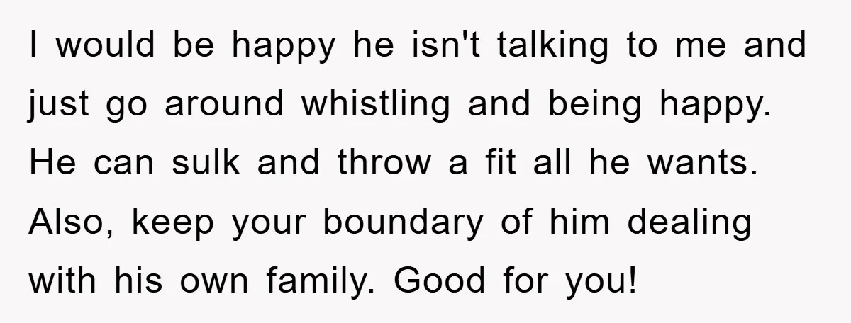 I would be happy he isn't talking to me and just go around whistling and being happy. He can sulk and throw a fit all he wants. Also, keep your...