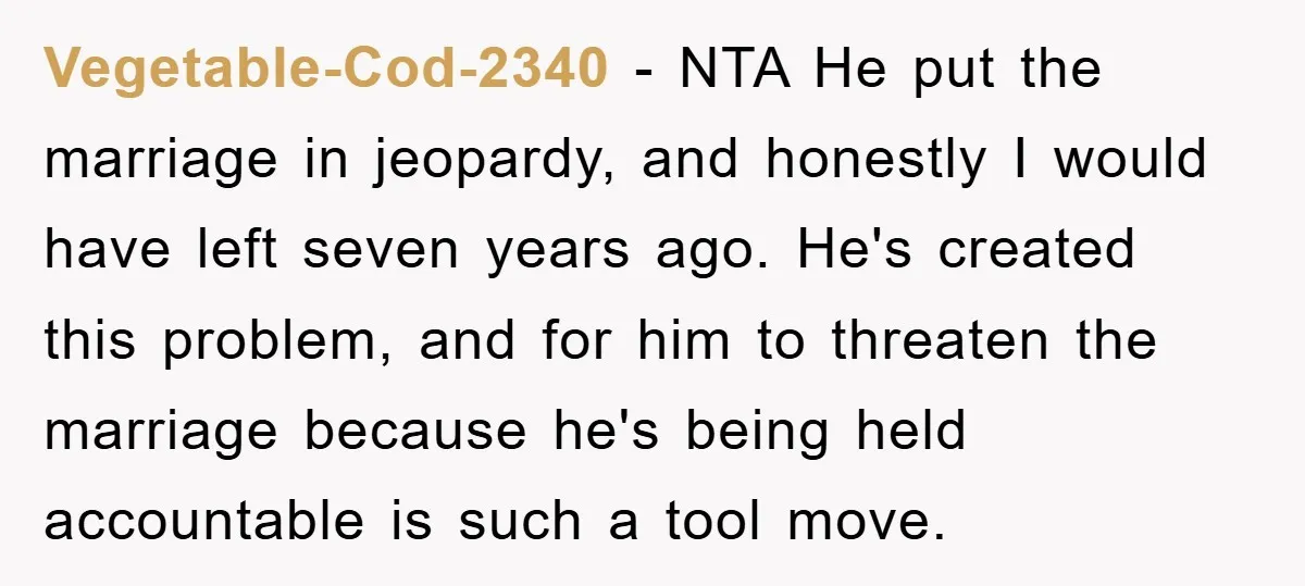 Vegetable-Cod-2340 − NTA He put the marriage in jeopardy, and honestly I would have left seven years ago. He's created this problem, and for him to threaten the marriage because...