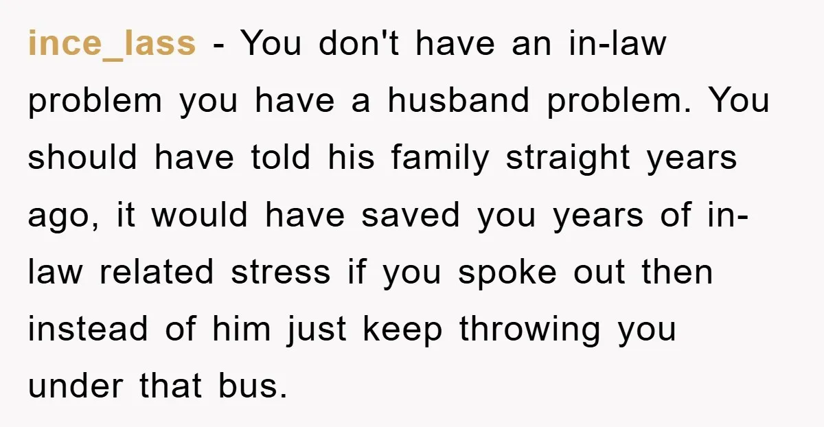 ince_lass − You don't have an in-law problem you have a husband problem. You should have told his family straight years ago, it would have saved you years of in-law...