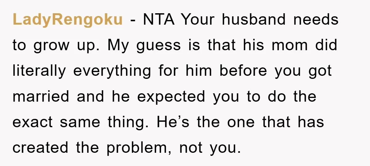 LadyRengoku − NTA Your husband needs to grow up. My guess is that his mom did literally everything for him before you got married and he expected you to do...