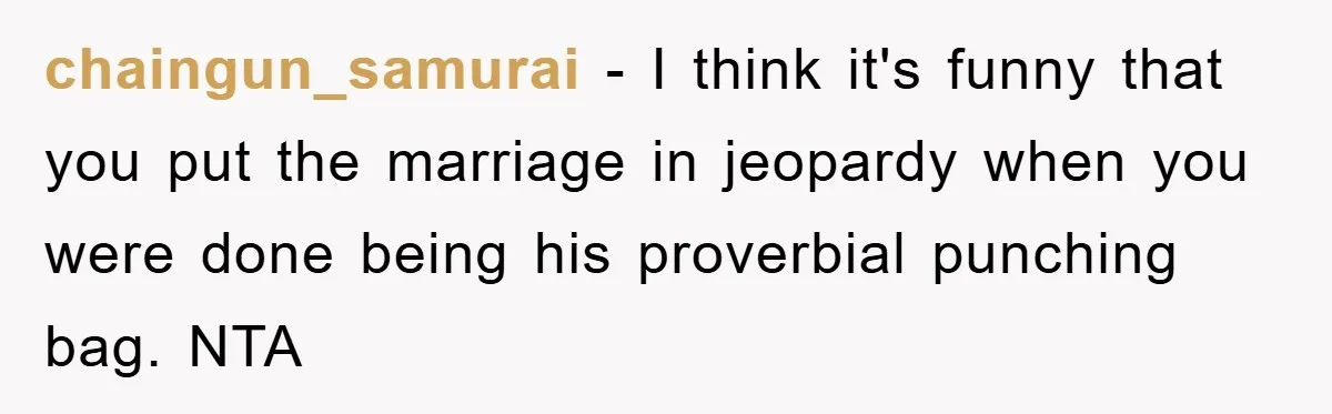 chaingun_samurai − I think it's funny that you put the marriage in jeopardy when you were done being his proverbial punching bag. NTA