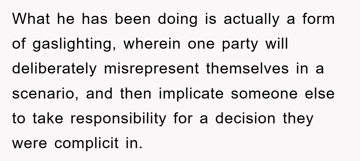 What he has been doing is actually a form of gaslighting, wherein one party will deliberately misrepresent themselves in a scenario, and then implicate someone else to take responsibility for...