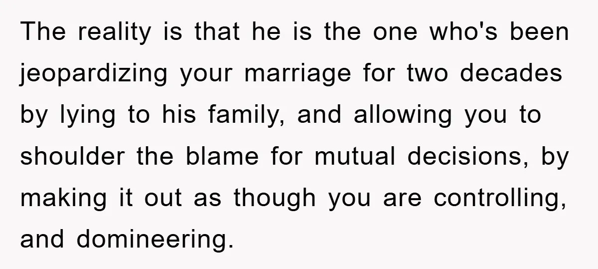 The reality is that he is the one who's been jeopardizing your marriage for two decades by lying to his family, and allowing you to shoulder the blame for mutual...
