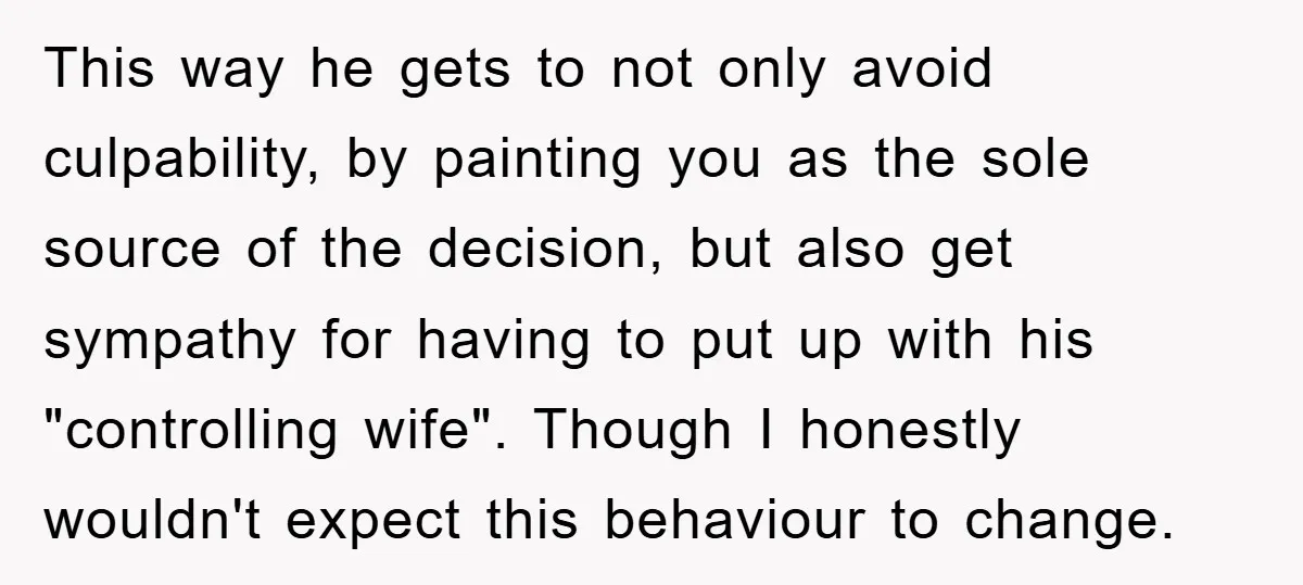 This way he gets to not only avoid culpability, by painting you as the sole source of the decision, but also get sympathy for having to put up with his...