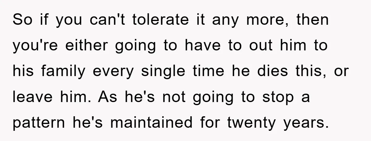 So if you can't tolerate it any more, then you're either going to have to out him to his family every single time he dies this, or leave him. As...