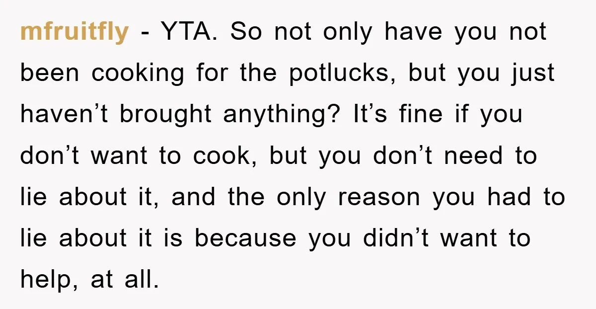 mfruitfly − YTA. So not only have you not been cooking for the potlucks, but you just haven’t brought anything? It’s fine if you don’t want to cook, but you...