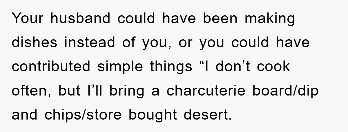 Your husband could have been making dishes instead of you, or you could have contributed simple things “I don’t cook often, but I’ll bring a charcuterie board/dip and chips/store bought...