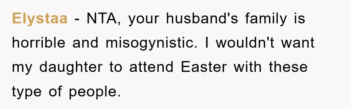 Elystaa − NTA, your husband's family is horrible and misogynistic. I wouldn't want my daughter to attend Easter with these type of people.