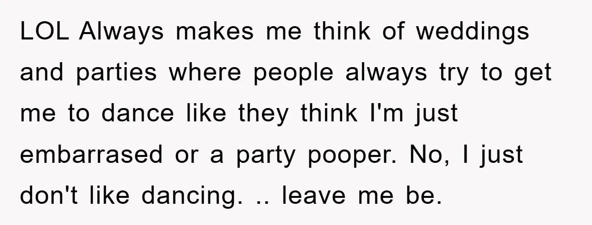 LOL Always makes me think of weddings and parties where people always try to get me to dance like they think I'm just embarrased or a party pooper. No, I...