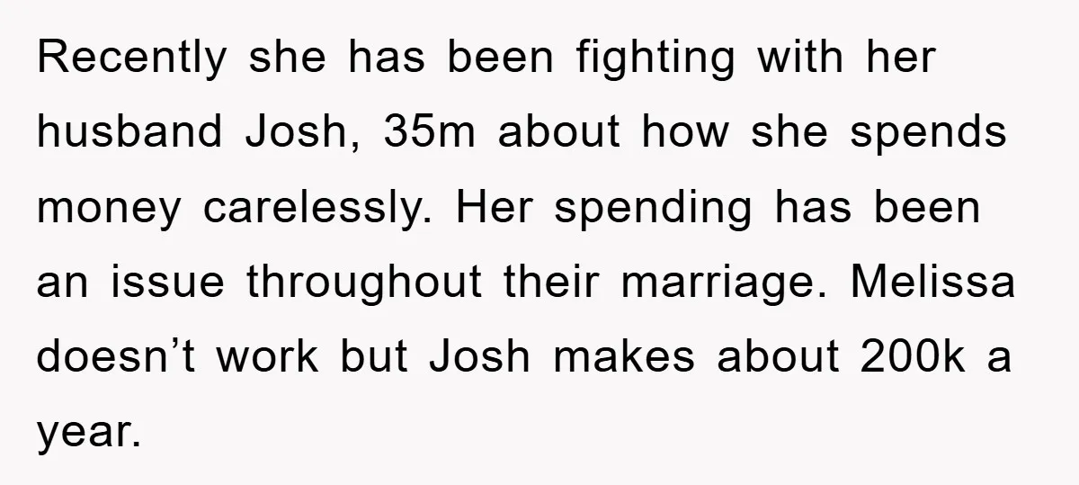 Recently she has been fighting with her husband Josh, 35m about how she spends money carelessly. Her spending has been an issue throughout their marriage. Melissa doesn’t work but Josh...