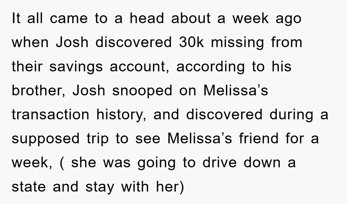 It all came to a head about a week ago when Josh discovered 30k missing from their savings account, according to his brother, Josh snooped on Melissa’s transaction history, and...