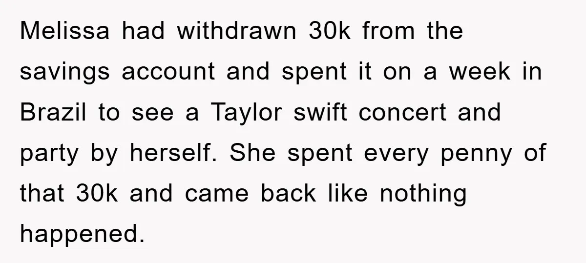 Melissa had withdrawn 30k from the savings account and spent it on a week in Brazil to see a Taylor swift concert and party by herself. She spent every penny...