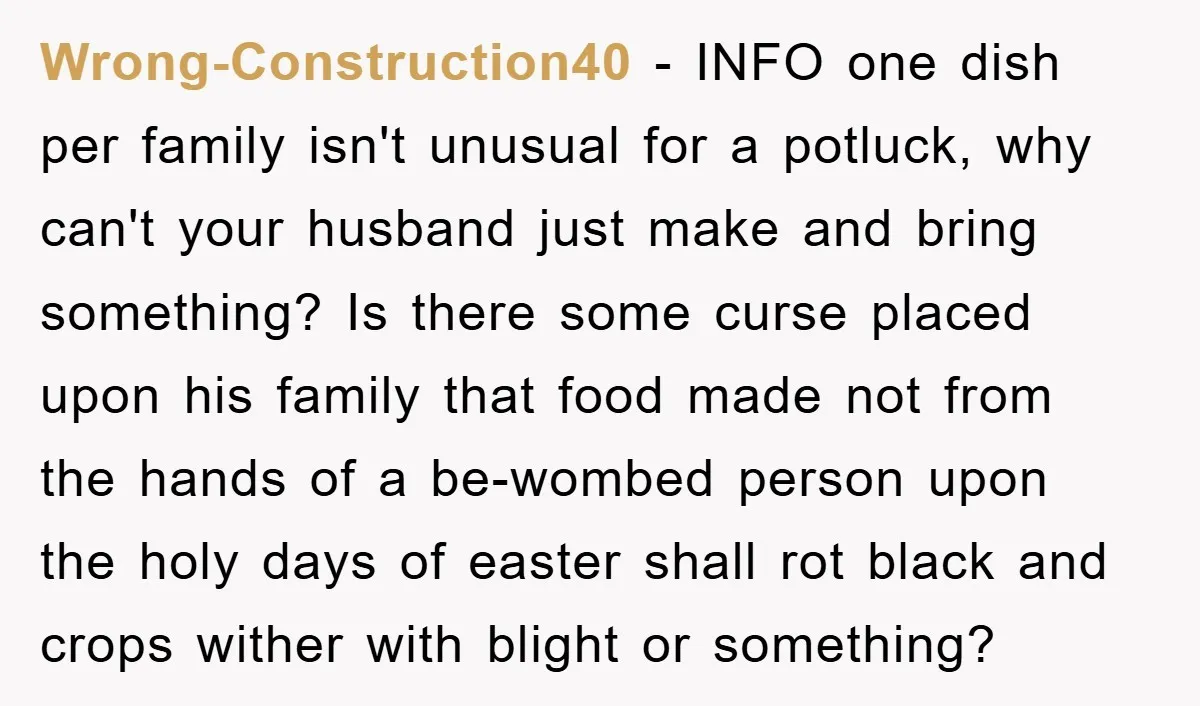 Wrong-Construction40 − INFO one dish per family isn't unusual for a potluck, why can't your husband just make and bring something? Is there some curse placed upon his family that...