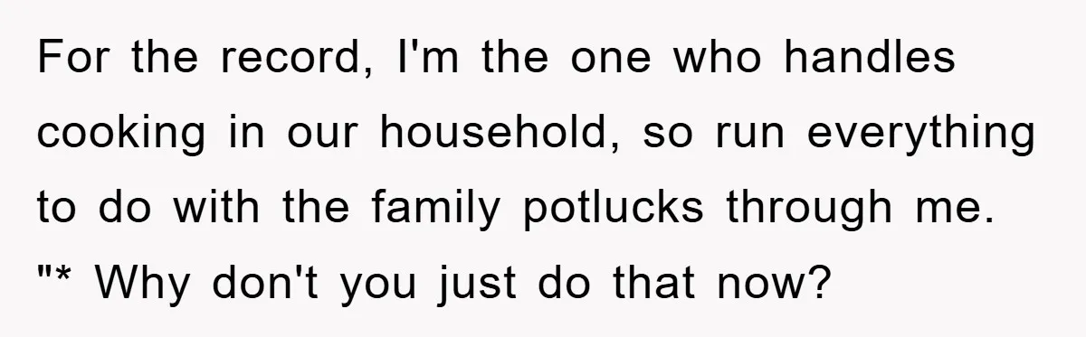 For the record, I'm the one who handles cooking in our household, so run everything to do with the family potlucks through me. "* Why don't you just do that...