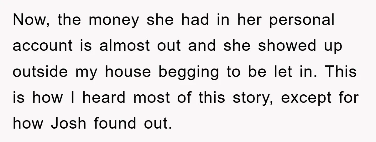 Now, the money she had in her personal account is almost out and she showed up outside my house begging to be let in. This is how I heard most...