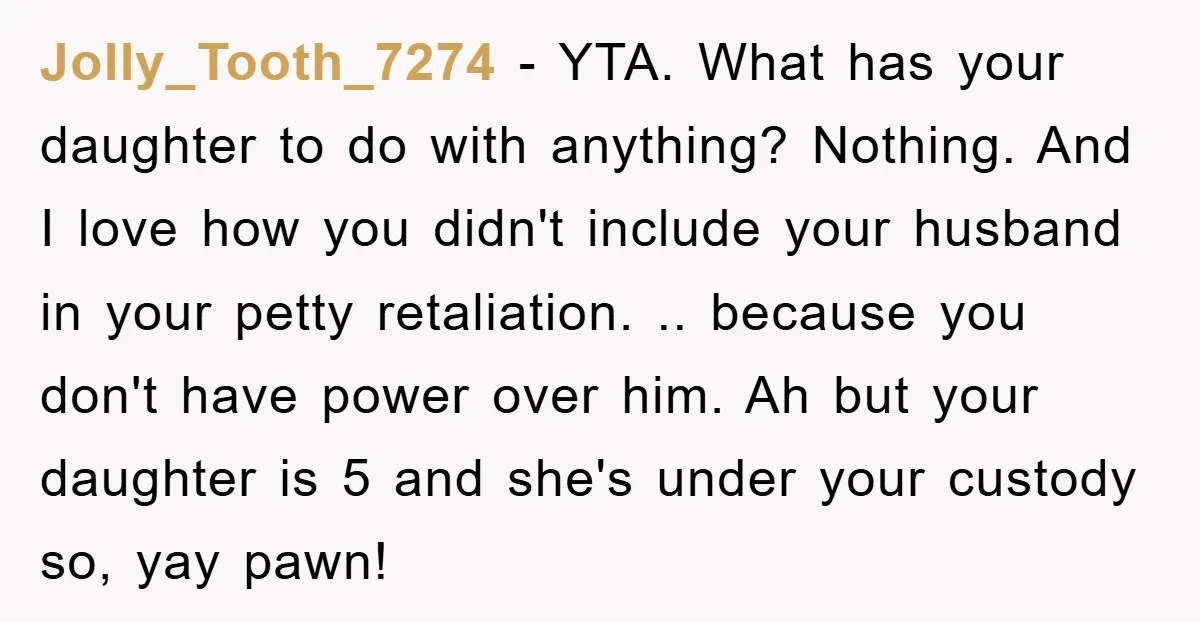 Jolly_Tooth_7274 − YTA. What has your daughter to do with anything? Nothing. And I love how you didn't include your husband in your petty retaliation. .. because you don't have...