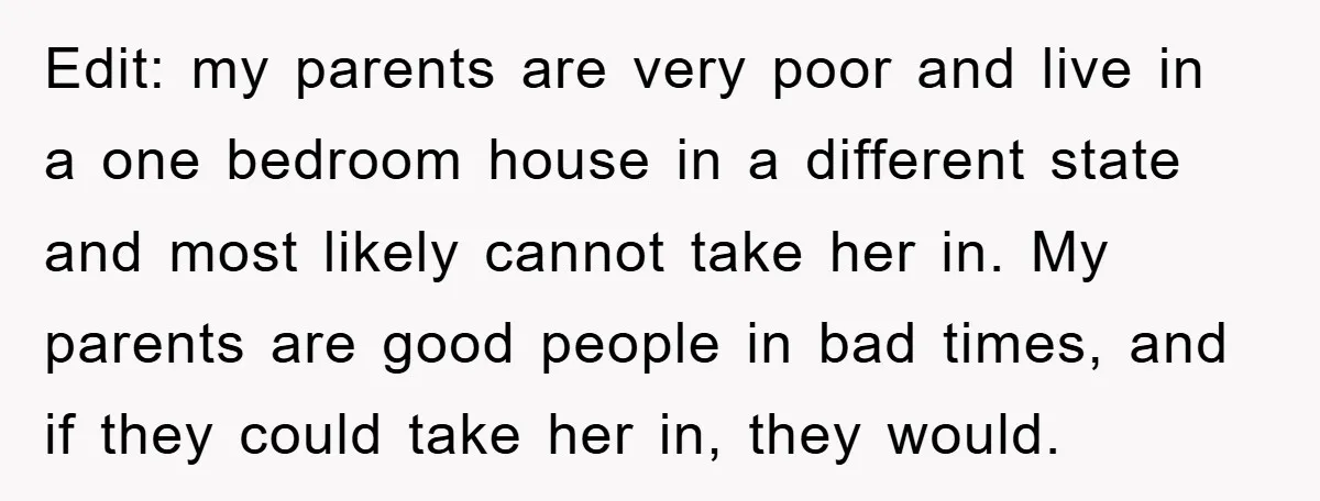 Edit: my parents are very poor and live in a one bedroom house in a different state and most likely cannot take her in. My parents are good people in...
