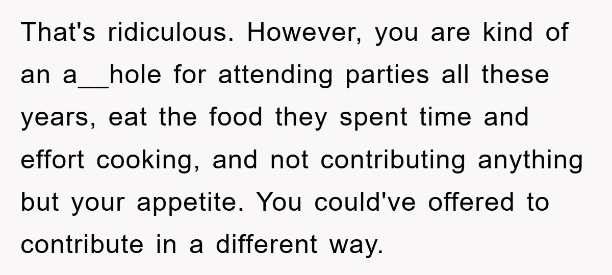 That's ridiculous. However, you are kind of an a__hole for attending parties all these years, eat the food they spent time and effort cooking, and not contributing anything but your...