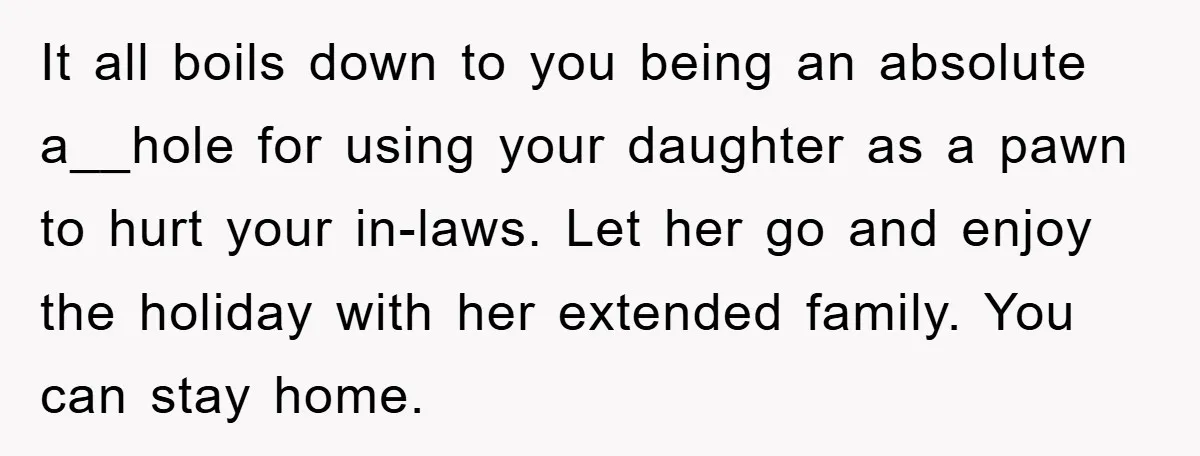 It all boils down to you being an absolute a__hole for using your daughter as a pawn to hurt your in-laws. Let her go and enjoy the holiday with her...