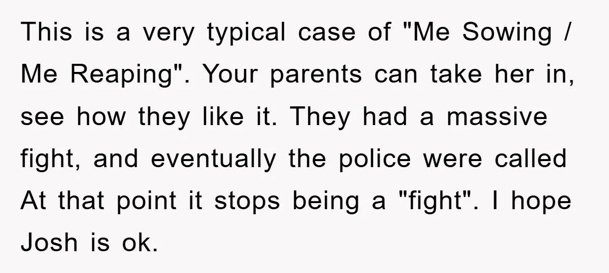 This is a very typical case of "Me Sowing / Me Reaping". Your parents can take her in, see how they like it. They had a massive fight, and eventually...
