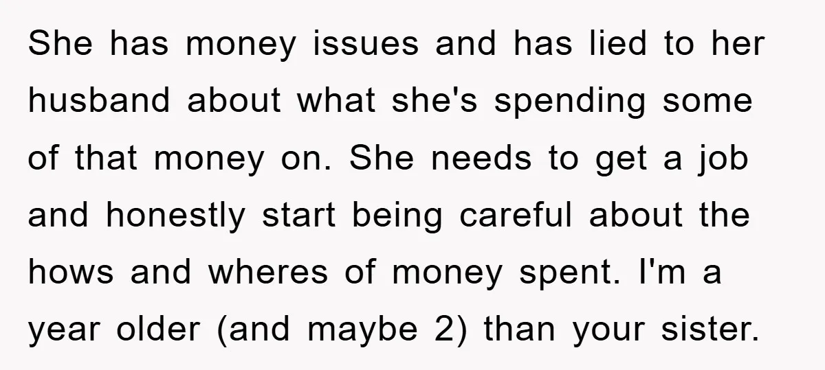She has money issues and has lied to her husband about what she's spending some of that money on. She needs to get a job and honestly start being careful...