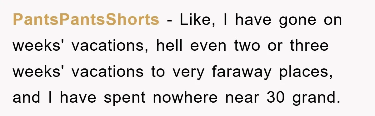 PantsPantsShorts - Like, I have gone on weeks' vacations, hell even two or three weeks' vacations to very faraway places, and I have spent nowhere near 30 grand.