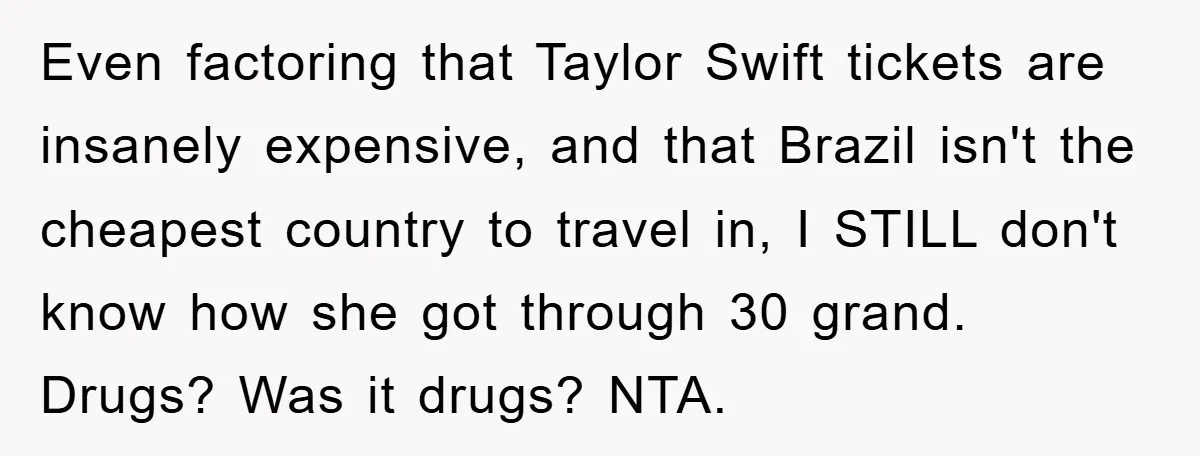 Even factoring that Taylor Swift tickets are insanely expensive, and that Brazil isn't the cheapest country to travel in, I STILL don't know how she got through 30 grand. Drugs?...