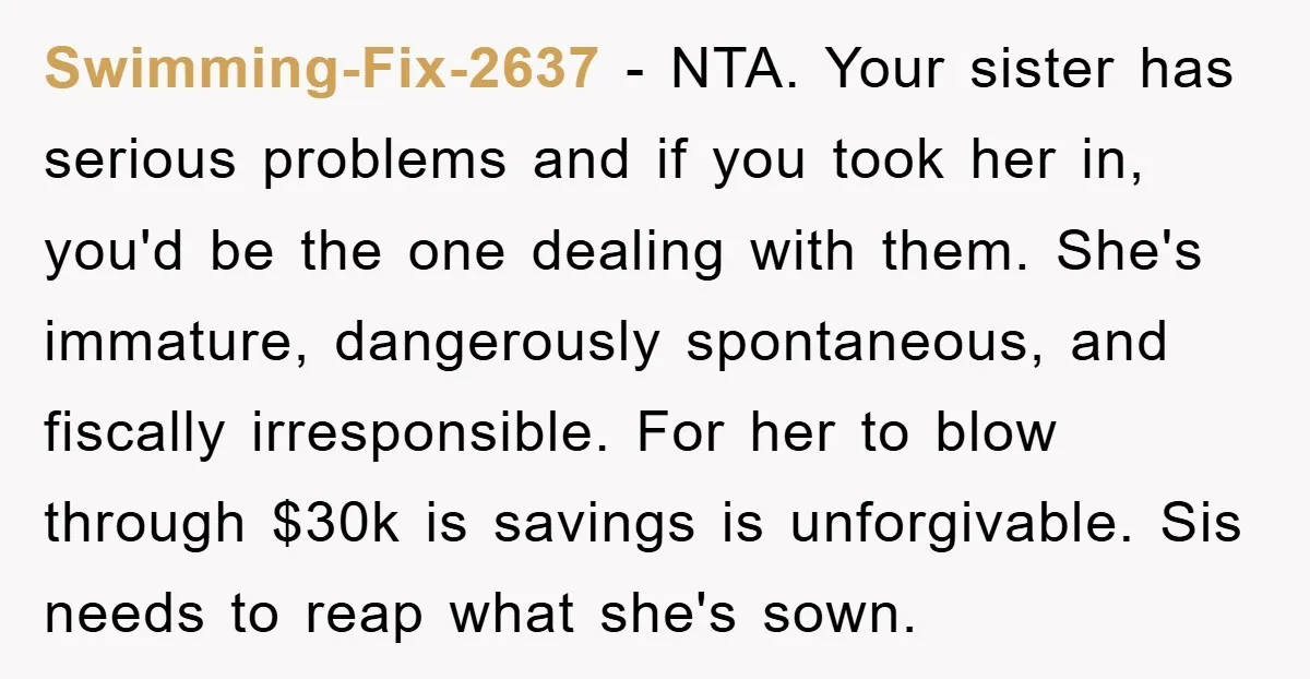 Swimming-Fix-2637 - NTA. Your sister has serious problems and if you took her in, you'd be the one dealing with them. She's immature, dangerously spontaneous, and fiscally irresponsible. For her...