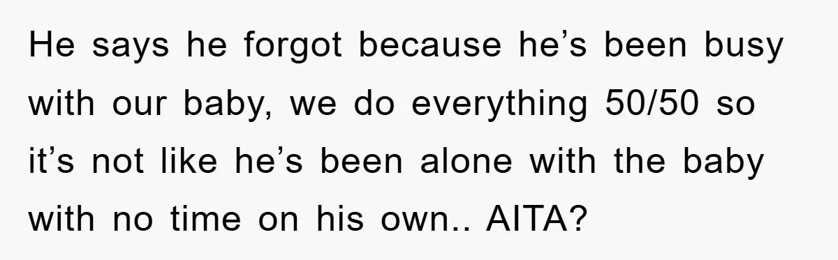 He says he forgot because he’s been busy with our baby, we do everything 50/50 so it’s not like he’s been alone with the baby with no time on his...
