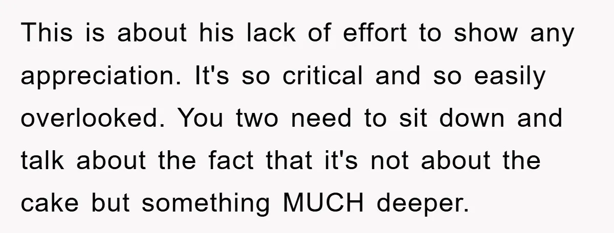 This is about his lack of effort to show any appreciation. It's so critical and so easily overlooked. You two need to sit down and talk about the fact that...