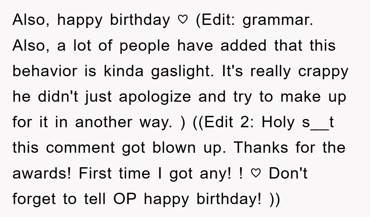 Also, happy birthday ♡ (Edit: grammar. Also, a lot of people have added that this behavior is kinda gaslight. It's really crappy he didn't just apologize and try to make...