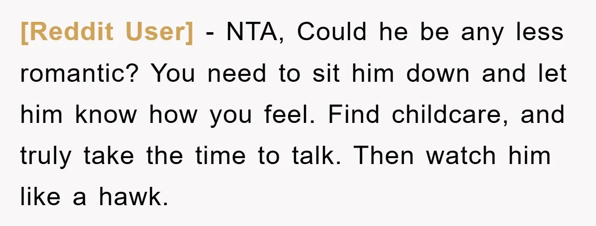 [Reddit User] − NTA, Could he be any less romantic? You need to sit him down and let him know how you feel. Find childcare, and truly take the time...